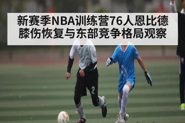 新赛季NBA训练营76人恩比德膝伤恢复与东部竞争格局观察