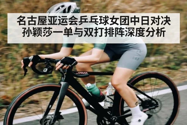 名古屋亚运会乒乓球女团中日对决 孙颖莎一单与双打排阵深度分析