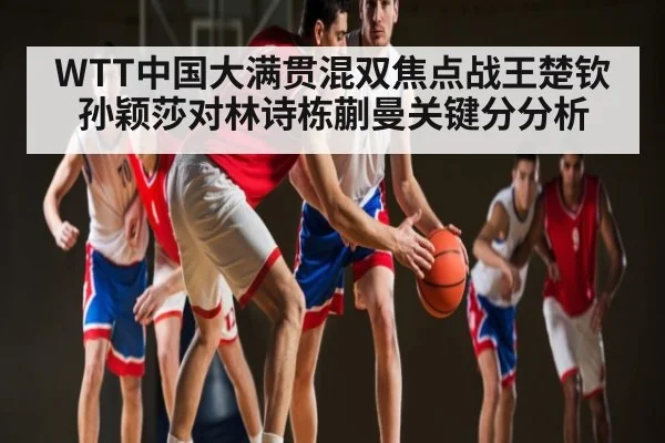 WTT中国大满贯混双焦点战王楚钦孙颖莎对林诗栋蒯曼关键分分析