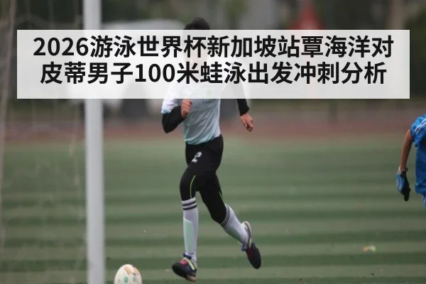 2026游泳世界杯新加坡站覃海洋对皮蒂男子100米蛙泳出发冲刺分析